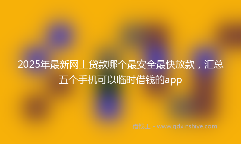 2025年最新网上贷款哪个最安全最快放款，汇总五个手机可以临时借钱的app