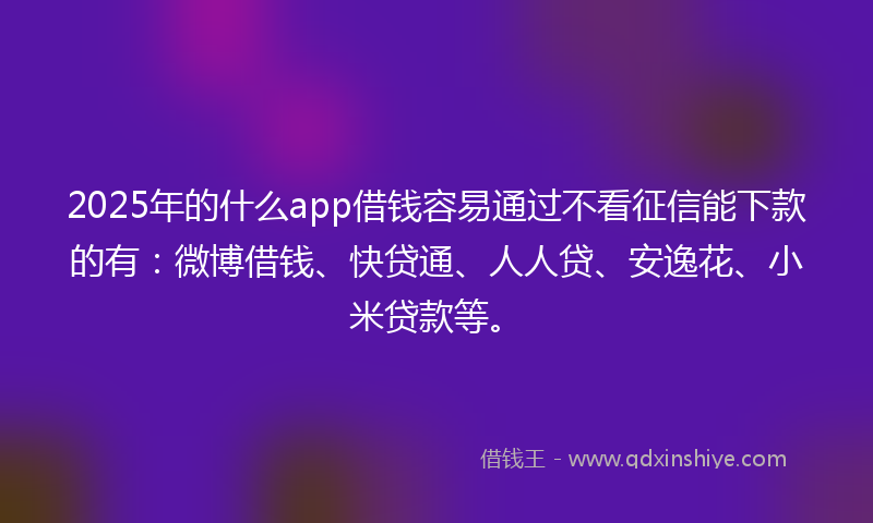 2025年的什么app借钱容易通过不看征信能下款的有：微博借钱、快贷通、人人贷、安逸花、小米贷款等。