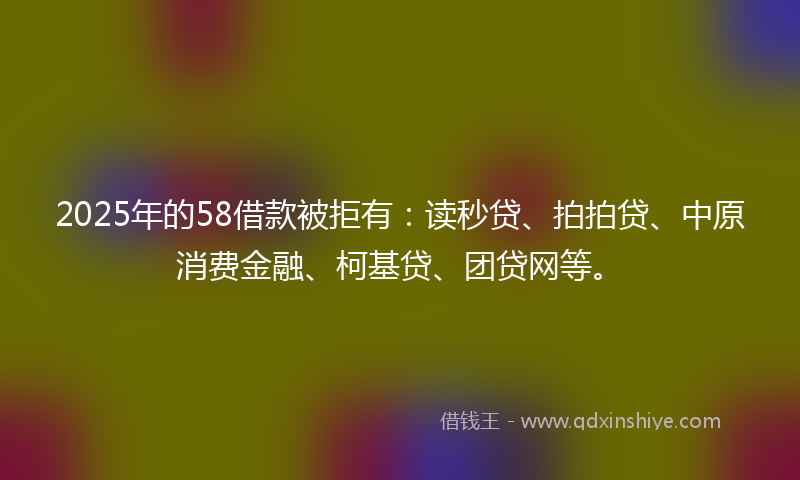 2025年的58借款被拒有：读秒贷、拍拍贷、中原消费金融、柯基贷、团贷网等。
