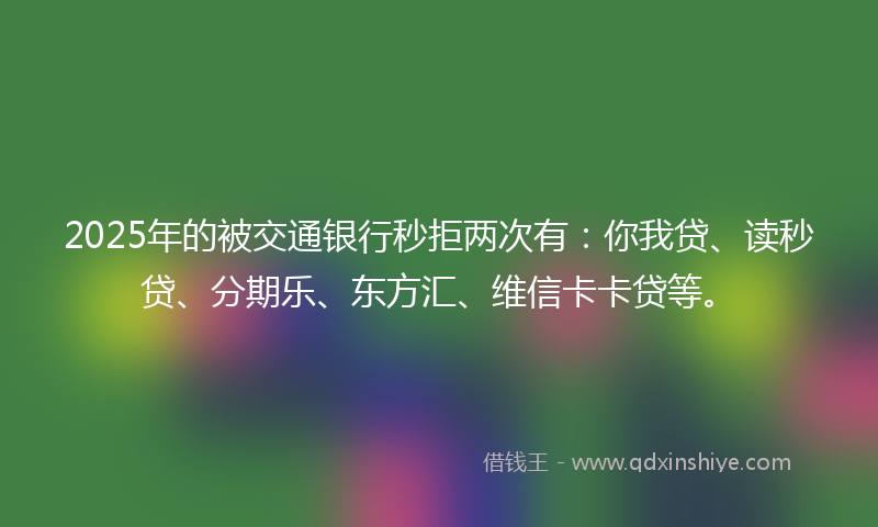 2025年的被交通银行秒拒两次有：你我贷、读秒贷、分期乐、东方汇、维信卡卡贷等。