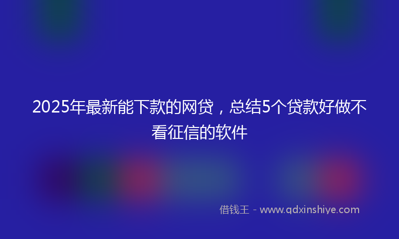 2025年最新能下款的网贷，总结5个贷款好做不看征信的软件