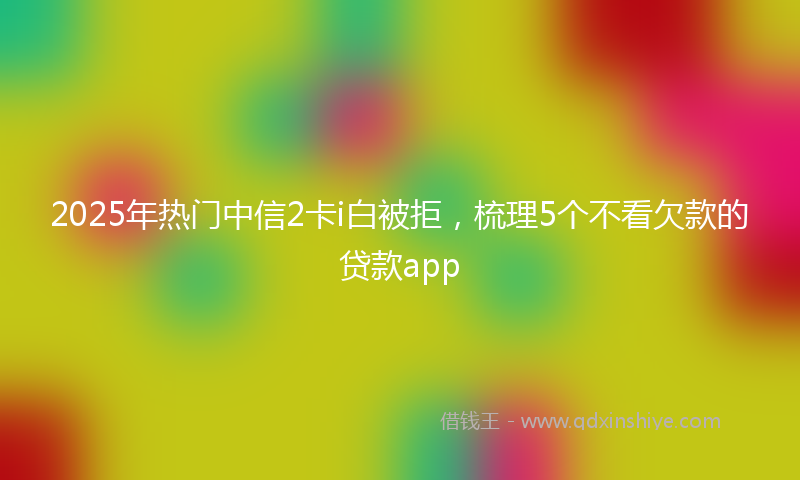 2025年热门中信2卡i白被拒，梳理5个不看欠款的贷款app