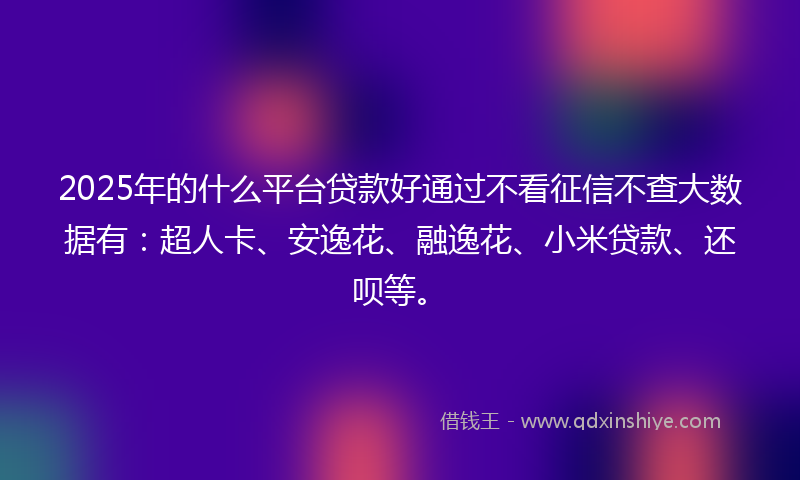 2025年的什么平台贷款好通过不看征信不查大数据有：超人卡、安逸花、融逸花、小米贷款、还呗等。