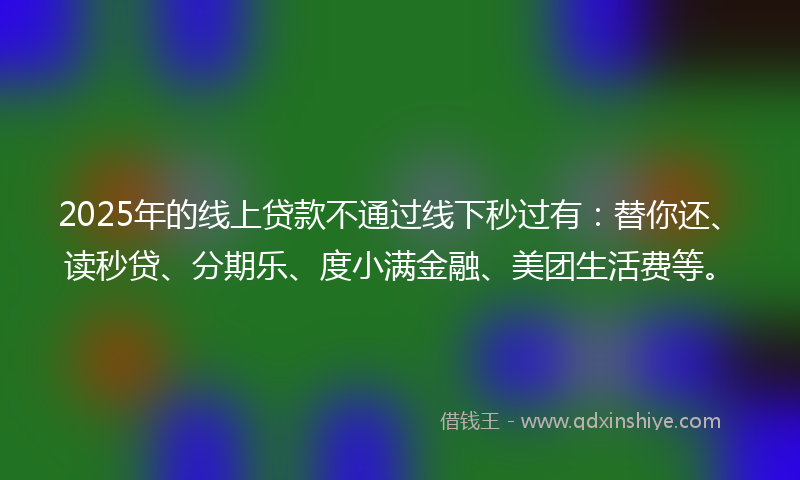 2025年的线上贷款不通过线下秒过有：替你还、读秒贷、分期乐、度小满金融、美团生活费等。
