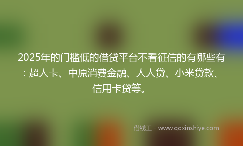 2025年的门槛低的借贷平台不看征信的有哪些有：超人卡、中原消费金融、人人贷、小米贷款、信用卡贷等。