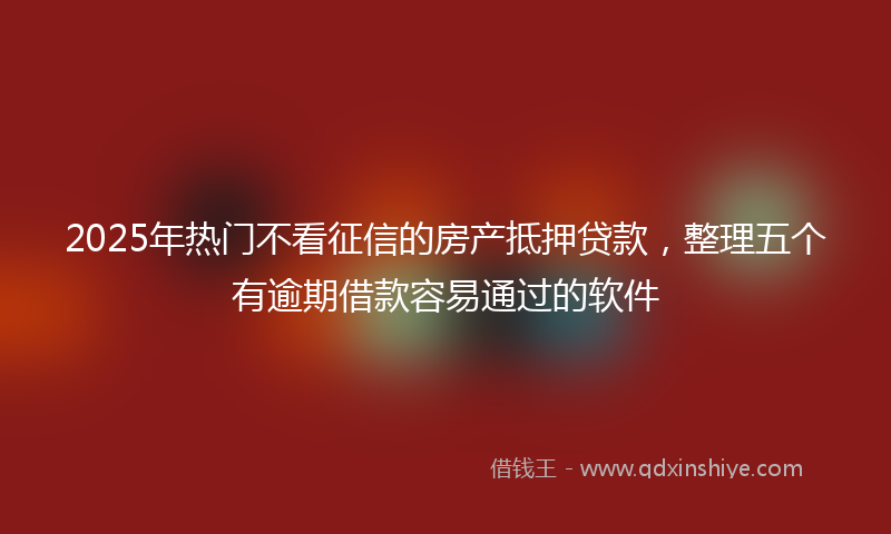2025年热门不看征信的房产抵押贷款，整理五个有逾期借款容易通过的软件
