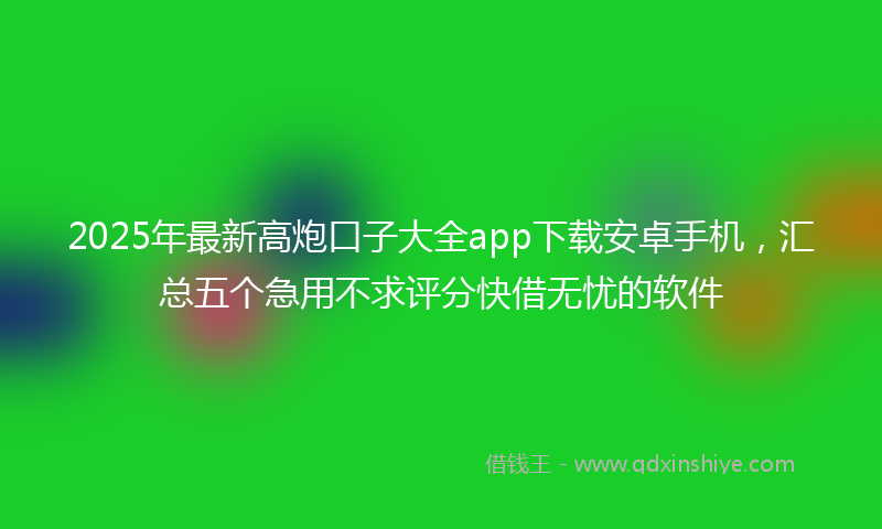 2025年最新高炮口子大全app下载安卓手机，汇总五个急用不求评分快借无忧的软件