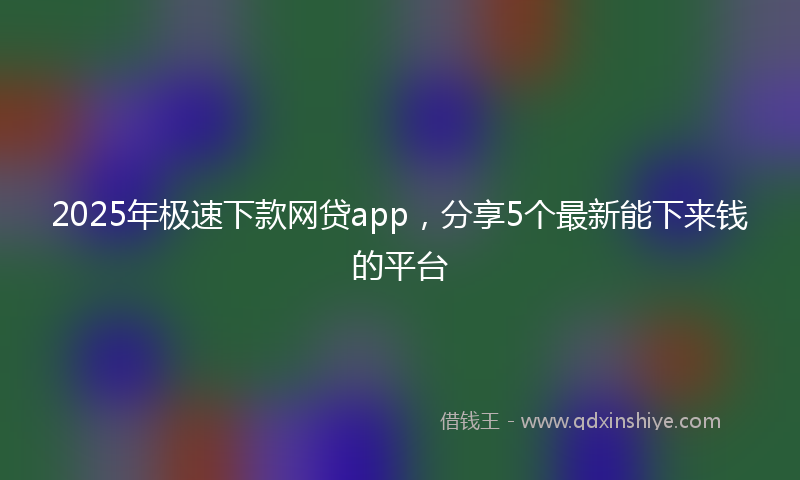 2025年极速下款网贷app，分享5个最新能下来钱的平台