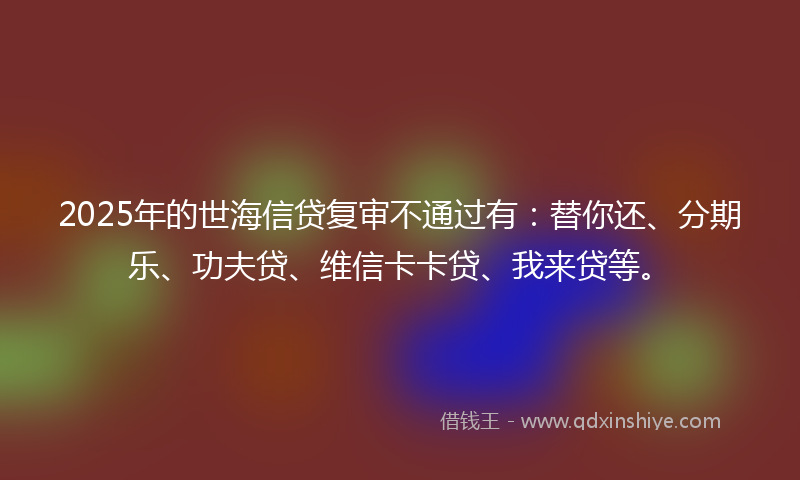 2025年的世海信贷复审不通过有：替你还、分期乐、功夫贷、维信卡卡贷、我来贷等。