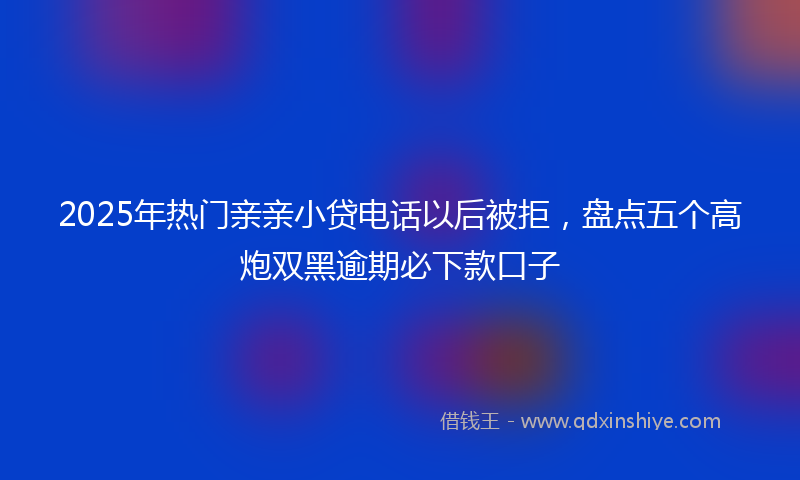 2025年热门亲亲小贷电话以后被拒，盘点五个高炮双黑逾期必下款口子