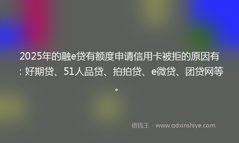 2025年的融e贷有额度申请信用卡被拒的原因有：好期贷、51人品贷、拍拍贷、e微贷、团贷网等。