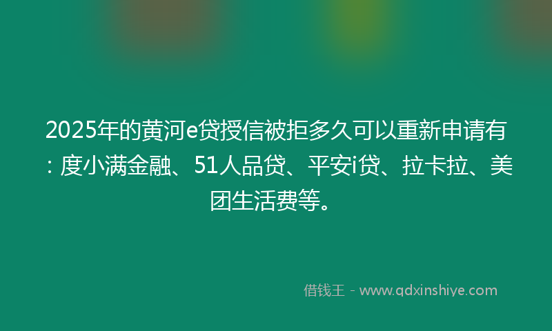 2025年的黄河e贷授信被拒多久可以重新申请有：度小满金融、51人品贷、平安i贷、拉卡拉、美团生活费等。