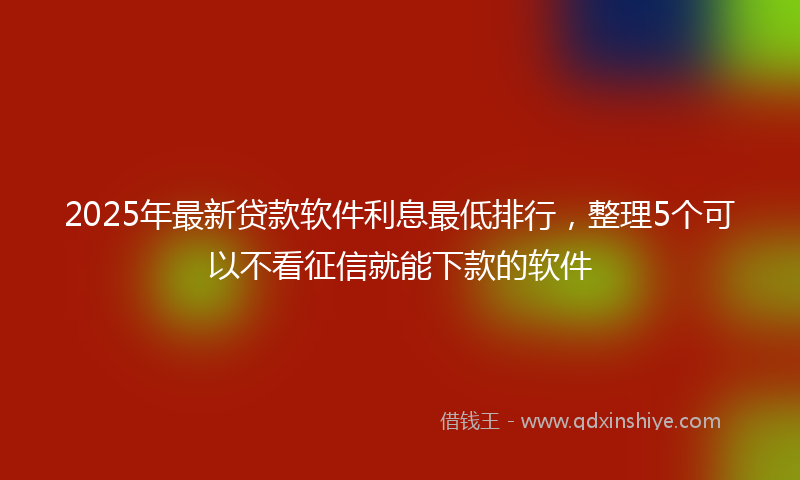 2025年最新贷款软件利息最低排行，整理5个可以不看征信就能下款的软件