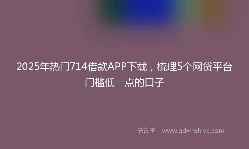 2025年热门714借款APP下载，梳理5个网贷平台门槛低一点的口子