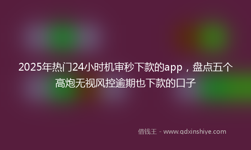 2025年热门24小时机审秒下款的app，盘点五个高炮无视风控逾期也下款的口子