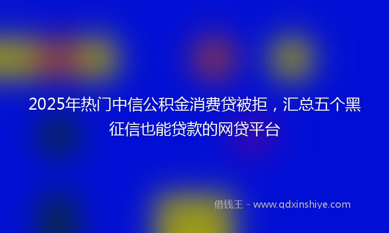 2025年热门中信公积金消费贷被拒，汇总五个黑征信也能贷款的网贷平台