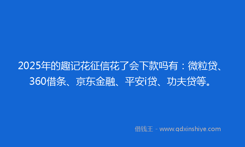 2025年的趣记花征信花了会下款吗有：微粒贷、360借条、京东金融、平安i贷、功夫贷等。