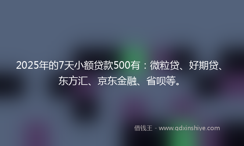 2025年的7天小额贷款500有：微粒贷、好期贷、东方汇、京东金融、省呗等。