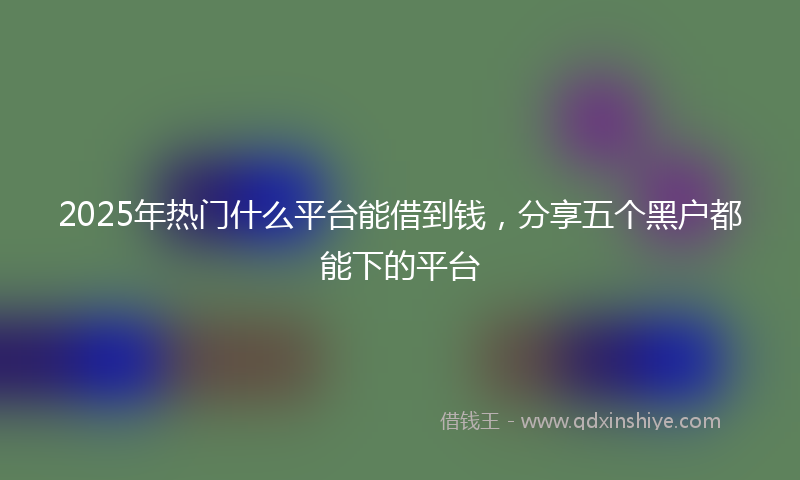 2025年热门什么平台能借到钱，分享五个黑户都能下的平台