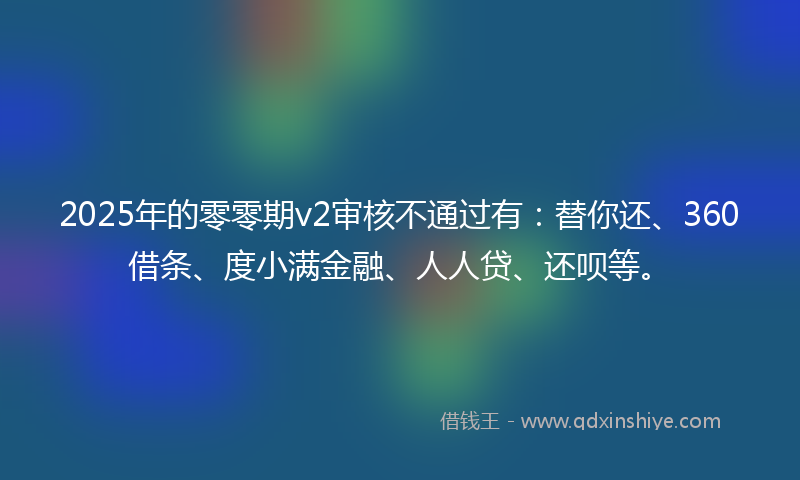 2025年的零零期v2审核不通过有：替你还、360借条、度小满金融、人人贷、还呗等。
