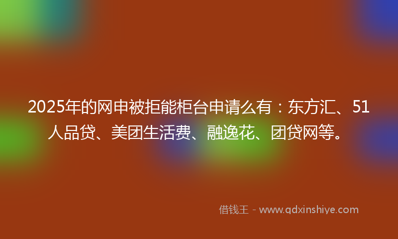 2025年的网申被拒能柜台申请么有：东方汇、51人品贷、美团生活费、融逸花、团贷网等。