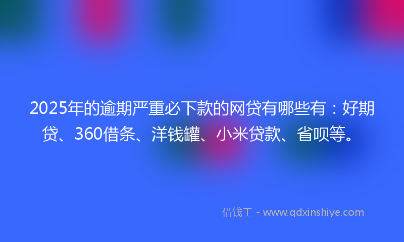 2025年的逾期严重必下款的网贷有哪些有:好期贷、360借条、洋钱罐、小米贷款、省呗等。