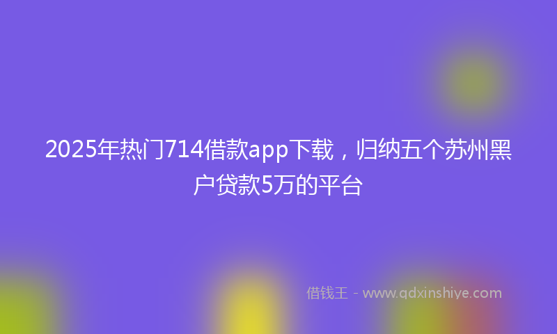 2025年热门714借款app下载，归纳五个苏州黑户贷款5万的平台