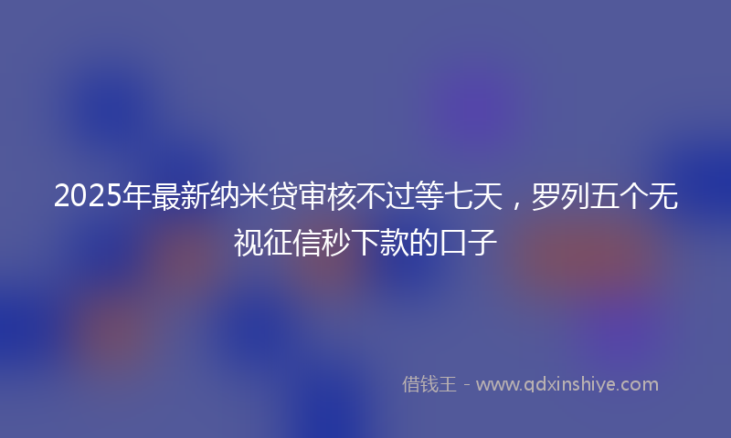 2025年最新纳米贷审核不过等七天，罗列五个无视征信秒下款的口子
