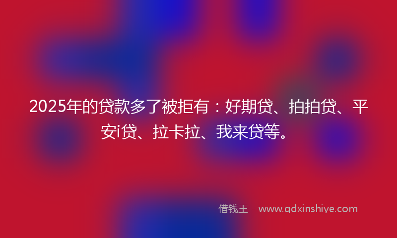 2025年的贷款多了被拒有：好期贷、拍拍贷、平安i贷、拉卡拉、我来贷等。