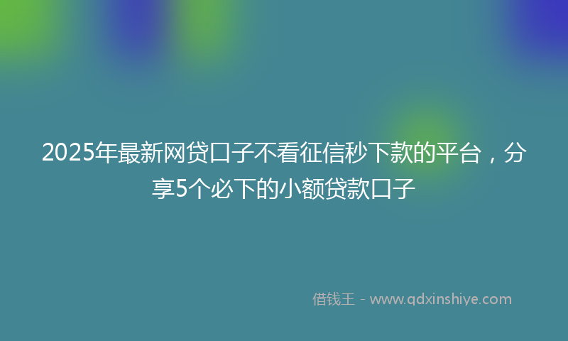2025年最新网贷口子不看征信秒下款的平台，分享5个必下的小额贷款口子