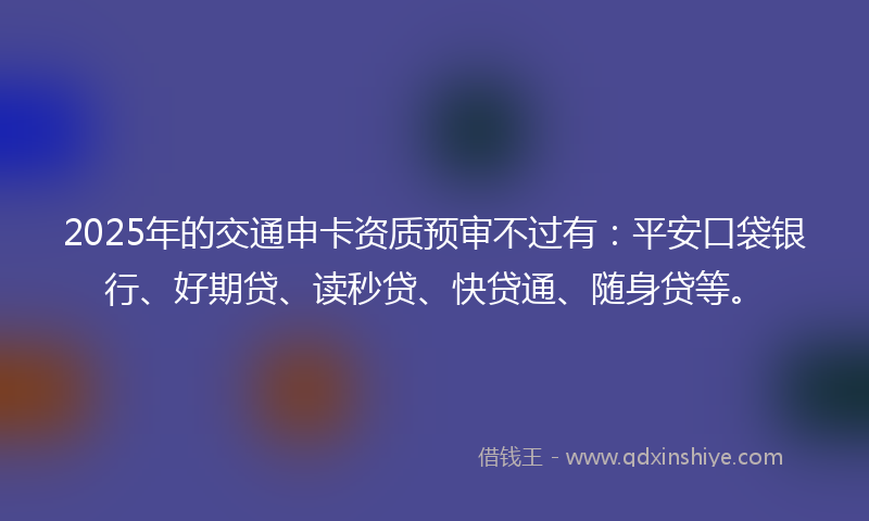2025年的交通申卡资质预审不过有：平安口袋银行、好期贷、读秒贷、快贷通、随身贷等。