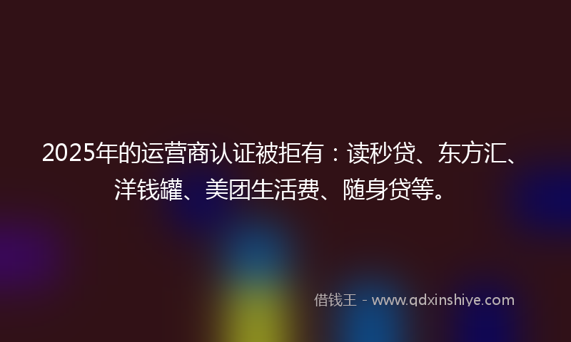 2025年的运营商认证被拒有：读秒贷、东方汇、洋钱罐、美团生活费、随身贷等。