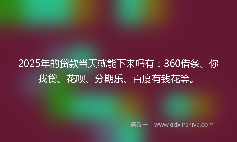 2025年的贷款当天就能下来吗有：360借条、你我贷、花呗、分期乐、百度有钱花等。