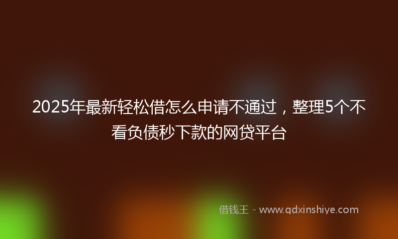 2025年最新轻松借怎么申请不通过，整理5个不看负债秒下款的网贷平台