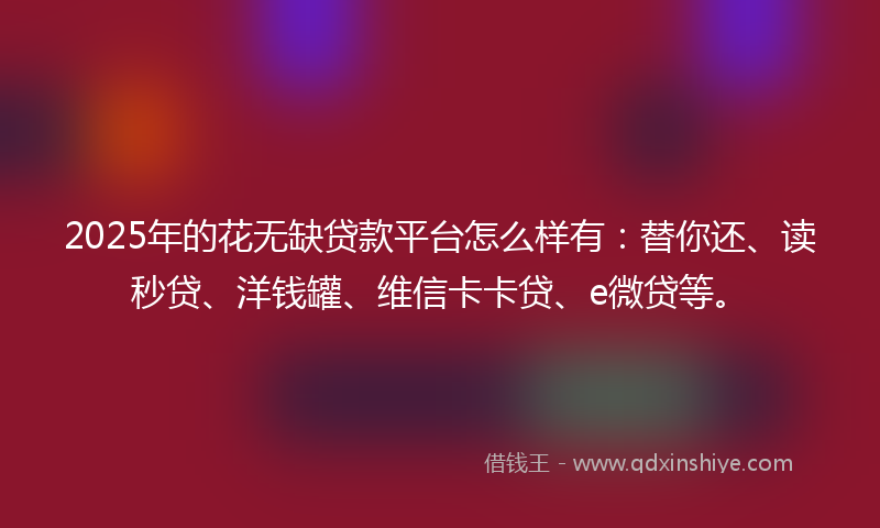 2025年的花无缺贷款平台怎么样有：替你还、读秒贷、洋钱罐、维信卡卡贷、e微贷等。