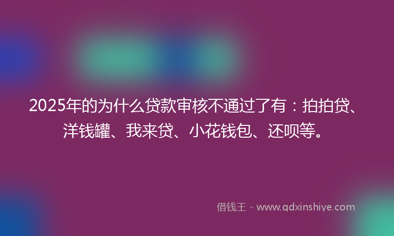 2025年的为什么贷款审核不通过了有：拍拍贷、洋钱罐、我来贷、小花钱包、还呗等。