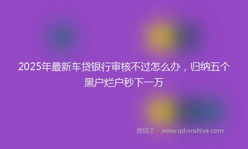 2025年最新车贷银行审核不过怎么办，归纳五个黑户烂户秒下一万