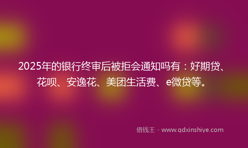 2025年的银行终审后被拒会通知吗有：好期贷、花呗、安逸花、美团生活费、e微贷等。