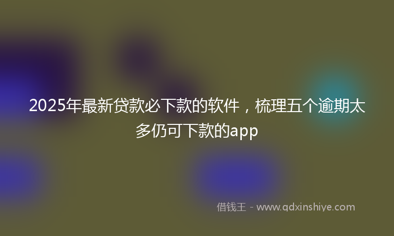 2025年最新贷款必下款的软件，梳理五个逾期太多仍可下款的app