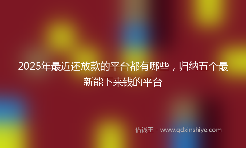 2025年最近还放款的平台都有哪些，归纳五个最新能下来钱的平台