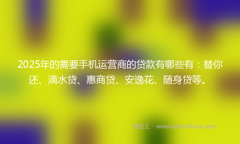 2025年的需要手机运营商的贷款有哪些有：替你还、滴水贷、惠商贷、安逸花、随身贷等。