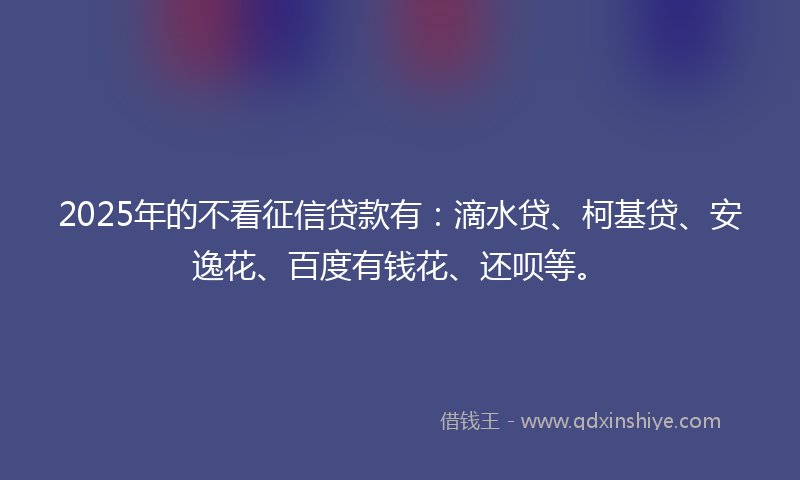 2025年的不看征信贷款有：滴水贷、柯基贷、安逸花、百度有钱花、还呗等。