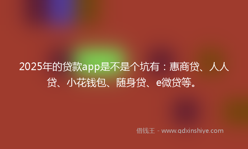 2025年的贷款app是不是个坑有：惠商贷、人人贷、小花钱包、随身贷、e微贷等。