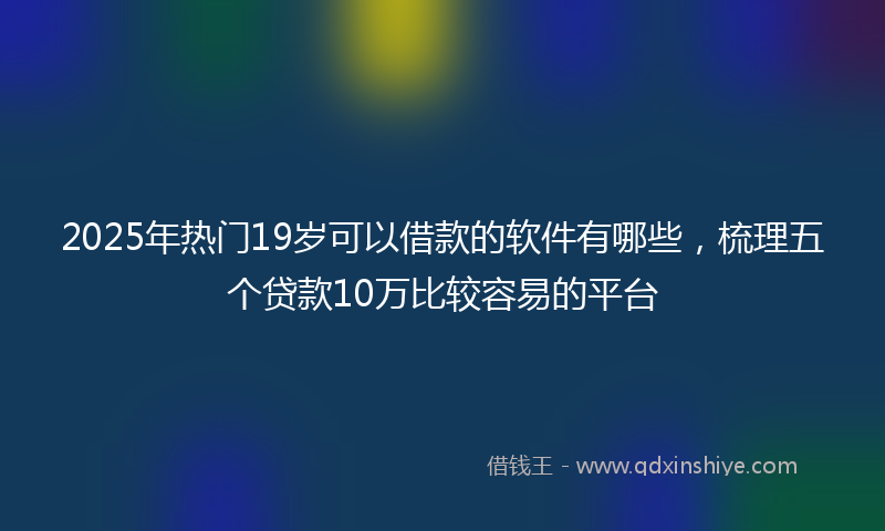 2025年热门19岁可以借款的软件有哪些，梳理五个贷款10万比较容易的平台