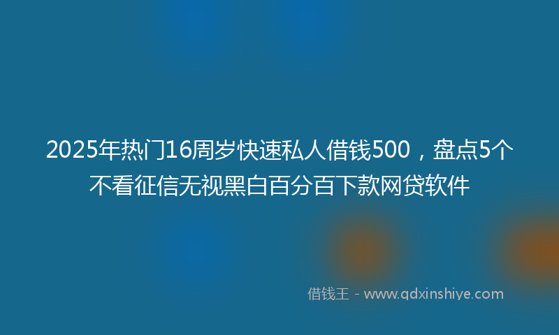 2025年热门16周岁快速私人借钱500，盘点5个不看征信无视黑白百分百下款网贷软件