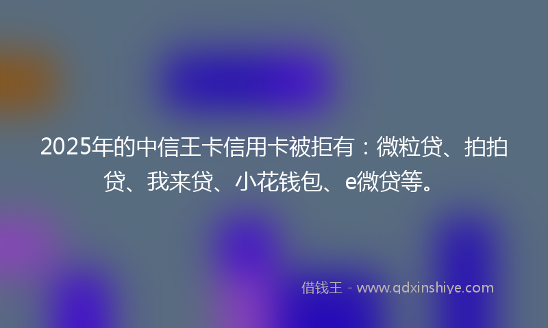 2025年的中信王卡信用卡被拒有：微粒贷、拍拍贷、我来贷、小花钱包、e微贷等。