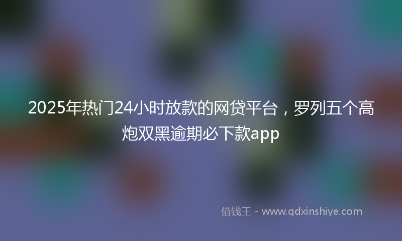 2025年热门24小时放款的网贷平台，罗列五个高炮双黑逾期必下款app