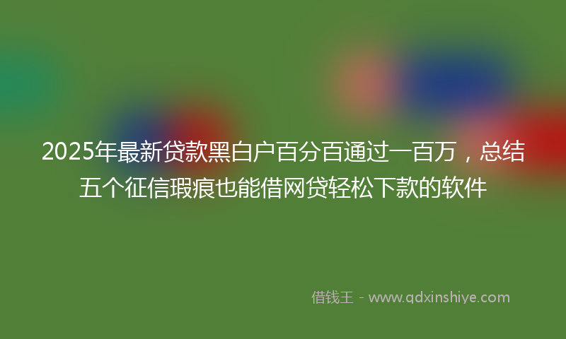 2025年最新贷款黑白户百分百通过一百万，总结五个征信瑕疵也能借网贷轻松下款的软件