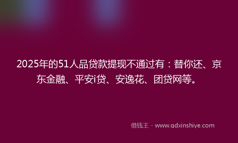 2025年的51人品贷款提现不通过有：替你还、京东金融、平安i贷、安逸花、团贷网等。