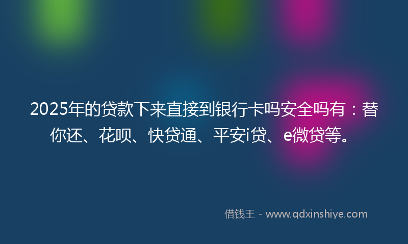 2025年的贷款下来直接到银行卡吗安全吗有：替你还、花呗、快贷通、平安i贷、e微贷等。